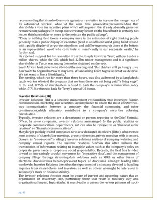 pg. 43
recommending that shareholders vote againstour resolution to increase the meager pay of
its outsourced workers while at the same time provocativelyrecommending that
shareholders vote for incentive plans which will augment the already absurdly generous
remuneration packages for its top executives may be lost on the board but it is certainly not
lost on thisshareholder or more to the point on the public at large".
"There is nothing that lowers a company more in the estimation of right thinking people
generally than a public display of executive greed in an affluent world going hand in hand
with a public display of corporate miserliness and indifference towards those at the bottom
in an impoverished world who contribute so munificently to our corporate wealth," he
further said.
He received support for his resolution from the Joseph Rowntree Trust, with just under a
million shares, while the CIS, which had £25bn under management and is a significant
shareholder in Tesco, was among thosewho abstained on the vote.
South African fruit picker who attended the meeting said "Our children still go hungry ... we
don't want to begand borrow to stay alive. We are asking Tesco to give us what we deserve.
We just want to live a life ofdignity."
The meeting, which ran for more than three hours, was also addressed by a Bangladeshi
textile worker whotold the company that workers there are not being paid "a living wage".
In the end, 8.75% of shareholders refused to back the company's remuneration policy
while 17.71% refusedto back Sir Terry's special US bonus.
Investor Relations (IR)
Investor Relations (IR) is a strategic management responsibility that integrates finance,
communication, marketing and securities lawcompliance to enable the most effective two-
way communication between a company, the financial community, and other
constituencies,which ultimately contributes to a company's securities achieving
fairvaluation.
Typically, investor relations are a department or person reporting to theChief Financial
Officer. In some companies, investor relations aremanaged by the public relations or
corporate communications departments, and can also be referred to as "financial public
relations" or "financial communications".
Many larger publicly-traded companies now have dedicated IR officers (IROs), who oversee
most aspects of shareholder meetings, press conferences, private meetings with investors,
(known as "one-on-one" briefings), investor relations sections of company websites, and
company annual reports. The investor relations function also often includes the
transmission of information relating to intangible values such as the company's policy on
corporate governance or corporate social responsibility. Recently, the field has trended
toward an increasingly popular movement for "interactive data", and the management of
company filings through streaming-data solutions such as XBRL or other forms of
electronic disclosurehas becomeprevalent topics of discussion amongst leading IROs
worldwide. Investor Relations describes the department of a company devoted to handling
inquiries from shareholders and investors, as well as others whomight be interested in
acompany's stock or financial stability.
The investor relations function must be aware of current and upcoming issues that an
organization or issuermay face, particularly those that relate to fiduciary duty and
organizational impact. In particular, it must beable to assess the various patterns of stock-
 