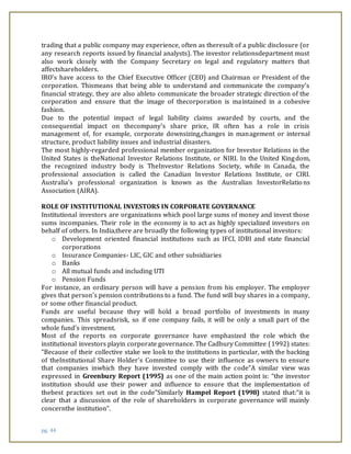 pg. 44
trading that a public company may experience, often as theresult of a public disclosure (or
any research reports issued by financial analysts). The investor relationsdepartment must
also work closely with the Company Secretary on legal and regulatory matters that
affectshareholders.
IRO's have access to the Chief Executive Officer (CEO) and Chairman or President of the
corporation. Thismeans that being able to understand and communicate the company's
financial strategy, they are also ableto communicate the broader strategic direction of the
corporation and ensure that the image of thecorporation is maintained in a cohesive
fashion.
Due to the potential impact of legal liability claims awarded by courts, and the
consequential impact on thecompany's share price, IR often has a role in crisis
management of, for example, corporate downsizing,changes in management or internal
structure, product liability issues and industrial disasters.
The most highly-regarded professional member organization for Investor Relations in the
United States is theNational Investor Relations Institute, or NIRI. In the United Kingdom,
the recognized industry body is TheInvestor Relations Society, while in Canada, the
professional association is called the Canadian Investor Relations Institute, or CIRI.
Australia's professional organization is known as the Australian InvestorRelations
Association (AIRA).
ROLE OF INSTITUTIONAL INVESTORS IN CORPORATE GOVERNANCE
Institutional investors are organizations which pool large sums of money and invest those
sums incompanies. Their role in the economy is to act as highly specialized investors on
behalf of others. In India,there are broadly the following types of institutional investors:
o Development oriented financial institutions such as IFCI, IDBI and state financial
corporations
o Insurance Companies- LIC, GIC and other subsidiaries
o Banks
o All mutual funds and including UTI
o Pension Funds
For instance, an ordinary person will have a pension from his employer. The employer
gives that person's pension contributions to a fund. The fund will buy shares in a company,
or some other financial product.
Funds are useful because they will hold a broad portfolio of investments in many
companies. This spreadsrisk, so if one company fails, it will be only a small part of the
whole fund's investment.
Most of the reports on corporate governance have emphasized the role which the
institutional investors playin corporate governance. The Cadbury Committee (1992) states:
“Because of their collective stake we look to the institutions in particular, with the backing
of theInstitutional Share Holder’s Committee to use their influence as owners to ensure
that companies inwhich they have invested comply with the code”A similar view was
expressed in Greenbury Report (1995) as one of the main action point is: “the investor
institution should use their power and influence to ensure that the implementation of
thebest practices set out in the code”Similarly Hampel Report (1998) stated that:“it is
clear that a discussion of the role of shareholders in corporate governance will mainly
concernthe institution”.
 
