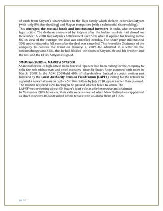 pg. 46
of cash from Satyam’s shareholders to the Raju family which defacto controlledSatyam
(with only 8% shareholding) and Maytas companies (with a substantial shareholding).
This outraged the mutual funds and institutional investors in India, who threatened
legal action. The dealwas announced by Satyam after the Indian markets had closed on
December 16, 2008, but Satyam’s ADRcrashed over 50% when it opened for trading in the
US. In view of the outrage, the deal was cancelled nextday. The share price still crashed
30% and continued to fall even after the deal was cancelled. This forcedthe Chairman of the
company to confess the fraud on January 7, 2009. He admitted in a letter to the
stockexchanges and SEBI, that he had falsified the books of Satyam. He and his brother and
the MD and the CFOof Satyam resigned.
SHAREHOLDERS vs. MARKS & SPENCER
Shareholders in UK high-street name Marks & Spencer had been calling for the company to
split the role ofchairman and chief executive since Sir Stuart Rose assumed both roles in
March 2008. In the AGM 2009held 40% of shareholders backed a special motion put
forward by the Local Authority Pension FundForum (LAPFF) calling for the retailer to
appoint a new chairman to replace Sir Stuart Rose by July 2010, ayear earlier than planned.
The motion required 75% backing to be passed which it failed to attain. The
LAPFF was protesting about Sir Stuart's joint role as chief executive and chairman
In November 2009 however, their calls were answered when Marc Bolland was appointed
as chief executive.Bolland kicked off his tenure with a Golden Hello of £15m.
 