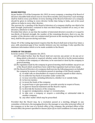 pg. 5
BOARD MEETING
As per Section 173 of the Companies Act, 2013, in every company, a meeting of its Board of
directors shouldbe held at least once in every three months and at least four such meetings
shall be held in every year.Notice of every meeting of the Board of directors of a company
should be given in writing to every director forthe time being in India, and at his usual
address in India to every other director.
The quorum for a meeting of the Board of directors of a company shall be one-third of its
total strength (anyfraction contained in that one-third being rounded off as one), or two
directors, whichever is higher.
Provided that where at any time the number of interested directors exceeds or is equal to
two-thirds of thetotal strength, the number of the remaining directors, that is to say, the
number of the directors who are notinterested [present at the meeting being not less than
two], shall be the quorum during such time.
Clause 49 of the Listing Agreement requires that the Board shall meet at least four times a
year, with amaximum gap of four months between any two meetings. It also specifies the
minimum information which is to be made available to the Board.
POWER OF THE BOARD
In terms section 179 Companies Act, 2013;
(1) ofProvided further that the Board shall not exercise any power or do any act or
thing which is directed or required, whether under this Act or by the memorandum
or articles of the company or otherwise, to be exercised or done by the company in
general meeting.
(2) No regulation made by the company in general meeting shall invalidate any prior act
of the Board which would have been valid if that regulation had not been made.
(3) The Board of Directors of a company shall exercise the following powers on behalfof
the company by means of resolutions passed at meetings of the Board, namely:
a) to make calls on shareholders in respect of money unpaid on their shares;
b) to authorize buy-back of securities under section 68;
c) to issue securities, including debentures, whether in or outside India;
d) to borrow monies;
e) to invest the funds of the company;
f) to grant loans or give guarantee or provide security in respect of loans;
g) to approve financial statement and the Board’s report;
h) to diversify the business of the company;
i) to approve amalgamation, merger or reconstruction;
j) to take over a company or acquire a controlling or substantial stake in
another company;
k) any other matter which may be prescribed:
Provided that the Board may, by a resolution passed at a meeting, delegate to any
committee of directors, the managing director, the manager or any other principal officer of
the company or in the case of a branch office of the company, the principal officer of the
branch office, the powers specified in clauses (d) to (f) on such conditions as it may specify:
 