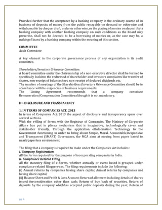 pg. 6
Provided further that the acceptance by a banking company in the ordinary course of its
business of deposits of money from the public repayable on demand or otherwise and
withdrawable by cheque, draft, order or otherwise, or the placing of monies on deposit by a
banking company with another banking company on such conditions as the Board may
prescribe, shall not be deemed to be a borrowing of monies or, as the case may be, a
makingof loans by a banking company within the meaning of this section.
COMMITTEE
Audit Committee
A key element in the corporate governance process of any organization is its audit
committee.
Shareholders/Investors Grievance Committee:
A board committee under the chairmanship of a non-executive director shall be formed to
specifically lookinto the redressed of shareholder and investors complaints like transfer of
shares, non-receipt of balancesheet, non-receipt of declared dividends etc.
The number of meetings of the Shareholders/Investors Grievance Committee should be in
accordance withthe exigencies of business requirements.
The Listing Agreement recommends that a company constitute
Remuneration/Compensation Committeealthough it is not mandatory.
III. DISCLOSURE AND TRANSPARENCY
1. IN TERMS OF COMPANIES ACT, 2013
In terms of Companies Act, 2013 the aspect of disclosure and transparency spans over
several sections.
With the e-filing of forms with the Registrar of Companies, The Ministry of Corporate
Affairs has put in placea mechanism that is imaginative, technologically savvy and
stakeholder friendly. Through the application ofInformation Technology to the
Government functioning in order to bring about Simple, Moral, Accountable,Responsive
and Transparent (SMART) Governance, the MCA aims at moving from paper based to
nearlypaperless environment.
The filing that a company is required to make under the Companies Act includes:
I. Company Registration
All the forms required for the purpose of incorporating companies in India.
II. Compliance Related Filing
All the statutory filing of e-Forms, whether annually or event based is grouped under
compliance related filingservices. The filing requirements include the following:
(i) Annual returns by companies having share capital; Annual returns by companies not
having share capital;
(ii) Balance Sheet and Profit & Loss Account; Return of allotment including details of shares
issued forconsideration other than cash; Return of buy back of securities, Return of
deposits by the company whichhas accepted public deposits during the year; Return of
 