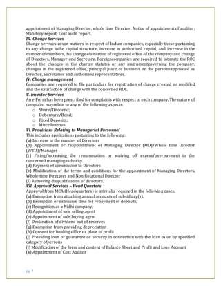 pg. 7
appointment of Managing Director, whole time Director; Notice of appointment of auditor;
Statutory report; Cost audit report.
III. Change Services
Change services cover matters in respect of Indian companies, especially those pertaining
to any change inthe capital structure, increase in authorized capital, and increase in the
number of members, the change ofsituation of registered office of the company and change
of Directors, Manager and Secretary. Foreigncompanies are required to intimate the ROC
about the changes in the charter statutes or any instrumentgoverning the company,
changes in the registered office, principal place of business or the personsappointed as
Director, Secretaries and authorized representatives.
IV. Charge management
Companies are required to file particulars for registration of charge created or modified
and the satisfaction of charge with the concerned ROC.
V. Investor Services
An e-Form has been prescribed for complaints with respect to each company. The nature of
complaint mayrelate to any of the following aspects:
o Share/Dividend;
o Debenture/Bond;
o Fixed Deposits;
o Miscellaneous.
VI. Provisions Relating to Managerial Personnel
This includes applications pertaining to the following:
(a) Increase in the number of Directors
(b) Appointment or reappointment of Managing Director (MD)/Whole time Director
(WTD)/Manager
(c) Fixing/increasing the remuneration or waiving off excess/overpayment to the
concerned managingauthority
(d) Payment of commission to Directors
(e) Modification of the terms and conditions for the appointment of Managing Directors,
Whole-time Directors and Non Rotational Director
(f) Removing disqualification of directors.
VII. Approval Services – Head Quarters
Approval from MCA (Headquarters) is inter alia required in the following cases:
(a) Exemption from attaching annual accounts of subsidiary(s),
(b) Exemption or extension time for repayment of deposits,
(c) Recognition as a Nidhi company,
(d) Appointment of sole selling agent
(e) Appointment of sole buying agent
(f) Declaration of dividend out of reserves
(g) Exemption from providing depreciation
(h) Consent for holding office or place of profit
(i) Providing loan or guarantee or security in connection with the loan to or by specified
category ofpersons
(j) Modification of the form and content of Balance Sheet and Profit and Loss Account
(k) Appointment of Cost Auditor
 