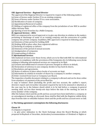 pg. 8
VIII. Approval Services – Regional Director
The approval of the Regional Director is required in respect of the following matters:
(a) Issue of license under Section 25 to an existing company.
(b) Issue of license under Section 25 to a new association.
(d) Rectification of name of company.
(e) Appointment/Removal of auditor.
(f) Shifting of registered office of the company from the jurisdiction of one ROC to another
within thesame State.
(g) Opening of new branches by a Nidhi Company.
IX. Approval Services – ROCs
ROCs are empowered to accord approval, or to give any direction in relation to the matters
pertaining to thechange of name of an existing company and the conversion of a public
company into private company. Inaddition, ROC approval is required in following cases:
(a) Extension of time period for holding AGM
(b) Holding AGM at place other than registered address
(c) Declaring of company as defunct
(d) Extension of the period of annual accounts
(e) Amalgamation of companies
(f) Compounding of offences
X. Informational Services
Informational services cover those forms, which are to be filed with ROC for informational
purposes, in compliance with the provisions of the Companies Act. In following cases, forms
relating to following informational services are required to be filed:
(a) Consent and withdrawal of consent of persons charged as officers in default,
(b) Declaration of solvency in case company decides to buy back its shares,
(c) Resolutions and agreements,
(d) Notice of address of place where books of accounts are kept,
(e) Information in relation to transfer of shares by a company to another company,
(f) Order received from Court or Company Law Board,
The inspection of public document relating to a company is allowed and can be done online
from anywhere on payment of the prescribed fee.
A copy of balance sheet (including the profit and loss account, the auditor’s report,
directors report and everyother document required by law to be annexed or attached, as
the case may be, to the balance sheet) which is to be laid before a company in general
meeting shall, not less than twenty-one days before the date of the meeting, be sent to
every member of the company.
After the balance sheet and the profit and loss account have been laid before a company at
an annualgeneral meeting as aforesaid, these shall be filed with the Registrar within thirty
days from the date on whichthe balance sheet and the profit and loss account were so laid.
2. The listing agreement contemplates the following disclosures:
Clause 19
A company is required:
— to give prior intimation to the Stock Exchange about the Board Meeting at which
proposal forBuyback of Securities, declaration/recommendation of Dividend or Rights or
 