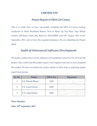CERTIFICATE
Project Report of DISA 2.0 Course
This is to certify that, we have successfully completed the DISA 2.0 course training
conducted at: Hotel Woodland Retreat, Next to Hotel Tip Top Plaza, Opp. Raheja
Garden, LBS Road, Thane (W), Batch Id- THA1708091 from 05th August, 2017 to 03rd
September, 2017, and we have the required attendance. We are submitting the Project
titled:
Audit of Outsourced Software Development
We hereby confirm that we have adhered to the guidelines issued by CIT, ICAI for the
project. Also, certify that this project report is our original work and we have prepared
this project. We have not shared the project details or taken help in preparing project
report from anyone.
Sr. No. Name DISA No. Signature
1 CA. Dinesh Bhutra 51262
2 CA. Gauri Sovani 52027
3 CA. Gopal Danee 52463
Place: Mumbai
Date: 16th September, 2017
 
