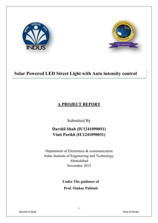 i
Darshil H Shah Vinit G Parikh
A PROJECT REPORT
Submitted By
Darshil Shah (IU1241090051)
Vinit Parikh (IU1241090031)
Department of Electronics & communication
Indus Institute of Engineering and Technology
Ahmedabad
November 2015
Under The guidance of
Prof. Omkar Pabbati
Solar Powered LED Street Light with Auto intensity control
 