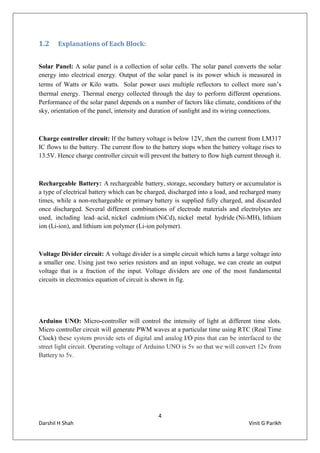 4
Darshil H Shah Vinit G Parikh
1.2 Explanations of Each Block:
Solar Panel: A solar panel is a collection of solar cells. The solar panel converts the solar
energy into electrical energy. Output of the solar panel is its power which is measured in
terms of Watts or Kilo watts. Solar power uses multiple reflectors to collect more sun’s
thermal energy. Thermal energy collected through the day to perform different operations.
Performance of the solar panel depends on a number of factors like climate, conditions of the
sky, orientation of the panel, intensity and duration of sunlight and its wiring connections.
Charge controller circuit: If the battery voltage is below 12V, then the current from LM317
IC flows to the battery. The current flow to the battery stops when the battery voltage rises to
13.5V. Hence charge controller circuit will prevent the battery to flow high current through it.
Rechargeable Battery: A rechargeable battery, storage, secondary battery or accumulator is
a type of electrical battery which can be charged, discharged into a load, and recharged many
times, while a non-rechargeable or primary battery is supplied fully charged, and discarded
once discharged. Several different combinations of electrode materials and electrolytes are
used, including lead–acid, nickel cadmium (NiCd), nickel metal hydride (Ni-MH), lithium
ion (Li-ion), and lithium ion polymer (Li-ion polymer).
Voltage Divider circuit: A voltage divider is a simple circuit which turns a large voltage into
a smaller one. Using just two series resistors and an input voltage, we can create an output
voltage that is a fraction of the input. Voltage dividers are one of the most fundamental
circuits in electronics equation of circuit is shown in fig.
Arduino UNO: Micro-controller will control the intensity of light at different time slots.
Micro controller circuit will generate PWM waves at a particular time using RTC (Real Time
Clock) these system provide sets of digital and analog I/O pins that can be interfaced to the
street light circuit. Operating voltage of Arduino UNO is 5v so that we will convert 12v from
Battery to 5v.
 
