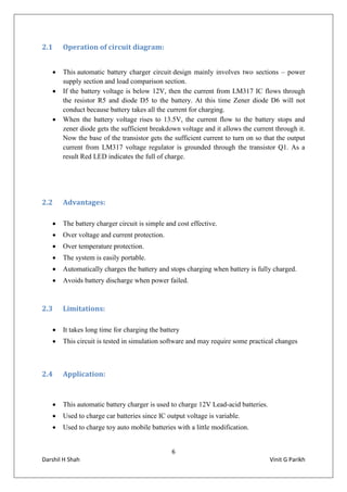 6
Darshil H Shah Vinit G Parikh
2.1 Operation of circuit diagram:
 This automatic battery charger circuit design mainly involves two sections – power
supply section and load comparison section.
 If the battery voltage is below 12V, then the current from LM317 IC flows through
the resistor R5 and diode D5 to the battery. At this time Zener diode D6 will not
conduct because battery takes all the current for charging.
 When the battery voltage rises to 13.5V, the current flow to the battery stops and
zener diode gets the sufficient breakdown voltage and it allows the current through it.
Now the base of the transistor gets the sufficient current to turn on so that the output
current from LM317 voltage regulator is grounded through the transistor Q1. As a
result Red LED indicates the full of charge.
2.2 Advantages:
 The battery charger circuit is simple and cost effective.
 Over voltage and current protection.
 Over temperature protection.
 The system is easily portable.
 Automatically charges the battery and stops charging when battery is fully charged.
 Avoids battery discharge when power failed.
2.3 Limitations:
 It takes long time for charging the battery
 This circuit is tested in simulation software and may require some practical changes
2.4 Application:
 This automatic battery charger is used to charge 12V Lead-acid batteries.
 Used to charge car batteries since IC output voltage is variable.
 Used to charge toy auto mobile batteries with a little modification.
 