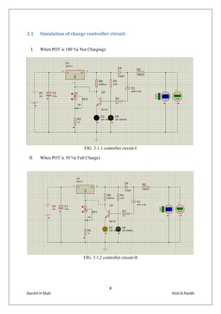 8
Darshil H Shah Vinit G Parikh
3.1 Simulation of charge controller circuit:
I. When POT is 100 %( Not Charging)
FIG. 3.1.1 controller circuit-I
II. When POT is 30 %( Full Charge)
FIG. 3.1.2 controller circuit-II
 