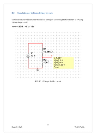 9
Darshil H Shah Vinit G Parikh
3.2 Simulation of Voltage divider circuit:
Controller Arduino UNO can understand 5v. So we require converting 12V from battery to 5V using
Voltage divider circuit.
Vout=(R2/R1+R2)*Vin
FIG.3.2.1 Voltage divider circuit
 