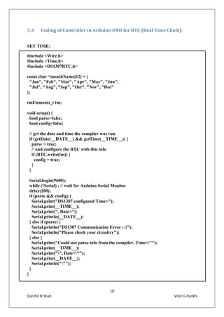 10
Darshil H Shah Vinit G Parikh
3.3 Coding of Controller in Arduino UNO for RTC (Real Time Clock):
SET TIME:
#include <Wire.h>
#include <Time.h>
#include <DS1307RTC.h>
const char *monthName[12] = {
"Jan", "Feb", "Mar", "Apr", "May", "Jun",
"Jul", "Aug", "Sep", "Oct", "Nov", "Dec"
};
tmElements_t tm;
void setup() {
bool parse=false;
bool config=false;
// get the date and time the compiler was run
if (getDate(__DATE__) && getTime(__TIME__)) {
parse = true;
// and configure the RTC with this info
if (RTC.write(tm)) {
config = true;
}
}
Serial.begin(9600);
while (!Serial) ; // wait for Arduino Serial Monitor
delay(200);
if (parse && config) {
Serial.print("DS1307 configured Time=");
Serial.print(__TIME__);
Serial.print(", Date=");
Serial.println(__DATE__);
} else if (parse) {
Serial.println("DS1307 Communication Error :-{");
Serial.println("Please check your circuitry");
} else {
Serial.print("Could not parse info from the compiler, Time="");
Serial.print(__TIME__);
Serial.print("", Date="");
Serial.print(__DATE__);
Serial.println(""");
}
}
 