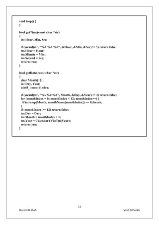 11
Darshil H Shah Vinit G Parikh
void loop() {
}
bool getTime(const char *str)
{
int Hour, Min, Sec;
if (sscanf(str, "%d:%d:%d", &Hour, &Min, &Sec) != 3) return false;
tm.Hour = Hour;
tm.Minute = Min;
tm.Second = Sec;
return true;
}
bool getDate(const char *str)
{
char Month[12];
int Day, Year;
uint8_t monthIndex;
if (sscanf(str, "%s %d %d", Month, &Day, &Year) != 3) return false;
for (monthIndex = 0; monthIndex < 12; monthIndex++) {
if (strcmp(Month, monthName[monthIndex]) == 0) break;
}
if (monthIndex >= 12) return false;
tm.Day = Day;
tm.Month = monthIndex + 1;
tm.Year = CalendarYrToTm(Year);
return true;
}
 