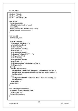 12
Darshil H Shah Vinit G Parikh
READ TIME:
#include <Wire.h>
#include <Time.h>
#include <DS1307RTC.h>
void setup() {
Serial.begin(9600);
while (!Serial) ; // wait for serial
delay(200);
Serial.println("DS1307RTC Read Test");
Serial.println("-------------------");
}
void loop() {
tmElements_t tm;
if (RTC.read(tm)) {
Serial.print("Ok, Time = ");
print2digits(tm.Hour);
Serial.write(':');
print2digits(tm.Minute);
Serial.write(':');
print2digits(tm.Second);
Serial.print(", Date (D/M/Y) = ");
Serial.print(tm.Day);
Serial.write('/');
Serial.print(tm.Month);
Serial.write('/');
Serial.print(tmYearToCalendar(tm.Year));
Serial.println();
} else {
if (RTC.chipPresent()) {
Serial.println("The DS1307 is stopped. Please run the SetTime");
Serial.println("example to initialize the time and begin running.");
Serial.println();
} else {
Serial.println("DS1307 read error! Please check the circuitry.");
Serial.println(); }
delay(9000); }
delay(1000);
}
void print2digits(int number) {
if (number >= 0 && number < 10) {
Serial.write('0'); }
Serial.print(number);
}
 
