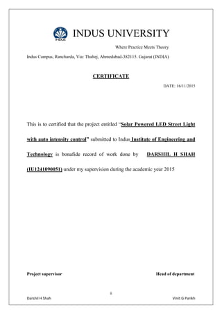 ii
Darshil H Shah Vinit G Parikh
INDUS UNIVERSITY
Where Practice Meets Theory
Indus Campus, Rancharda, Via: Thaltej, Ahmedabad-382115. Gujarat (INDIA)
CERTIFICATE
DATE: 16/11/2015
This is to certified that the project entitled “Solar Powered LED Street Light
with auto intensity control” submitted to Indus Institute of Engineering and
Technology is bonafide record of work done by DARSHIL H SHAH
(IU1241090051) under my supervision during the academic year 2015
Project supervisor Head of department
 