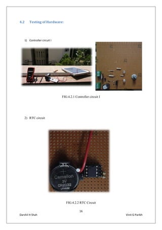 16
Darshil H Shah Vinit G Parikh
4.2 Testing of Hardware:
1) Controller circuit I
FIG.4.2.1 Controller circuit I
2) RTC circuit
FIG.4.2.2 RTC Circuit
 