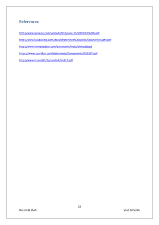 22
Darshil H Shah Vinit G Parikh
References:
http://www.ijireeice.com/upload/2015/june-15/IJIREEICE%206.pdf
http://www.kslubiwmp.com/docs/Watershed%20works/SolarStreetLight.pdf
http://www.timeanddate.com/astronomy/india/ahmadabad
https://www.sparkfun.com/datasheets/Components/DS1307.pdf
http://www.ti.com/lit/ds/symlink/lm317.pdf
 
