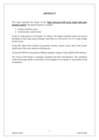 v
Darshil H Shah Vinit G Parikh
ABSTRACT
This report describes the design of the “Solar Powered LED street Light with auto-
intensity control” The project based on 2 modules.
1. Charge controller circuit
2. Load intensity control circuit
Using 18v solar panel we will charge 12v battery. The charge controller circuit can prevent
the battery to flow high current through it after than we will convert 12v to 5v using voltage
divider circuit
Using RTC (Real Time Control) can generate seconds, minutes, hours, date of the month,
month, day of the week, and year with leap-year
To perform PWM we can generate different analogue voltages Using ArduinoUNO software.
The circuit of the Project is designed, simulated and built with hardware. The simulation
results and design details are provided. Circuit diagram of our project is successfully tested
on hardware.
 