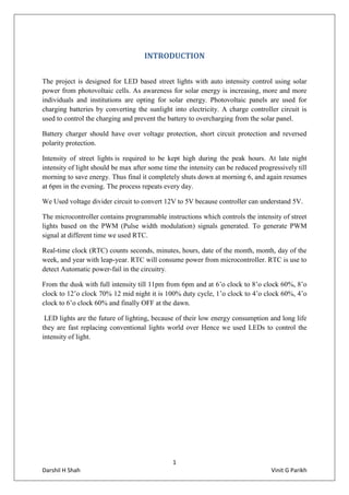 1
Darshil H Shah Vinit G Parikh
INTRODUCTION
The project is designed for LED based street lights with auto intensity control using solar
power from photovoltaic cells. As awareness for solar energy is increasing, more and more
individuals and institutions are opting for solar energy. Photovoltaic panels are used for
charging batteries by converting the sunlight into electricity. A charge controller circuit is
used to control the charging and prevent the battery to overcharging from the solar panel.
Battery charger should have over voltage protection, short circuit protection and reversed
polarity protection.
Intensity of street lights is required to be kept high during the peak hours. At late night
intensity of light should be max after some time the intensity can be reduced progressively till
morning to save energy. Thus final it completely shuts down at morning 6, and again resumes
at 6pm in the evening. The process repeats every day.
We Used voltage divider circuit to convert 12V to 5V because controller can understand 5V.
The microcontroller contains programmable instructions which controls the intensity of street
lights based on the PWM (Pulse width modulation) signals generated. To generate PWM
signal at different time we used RTC.
Real-time clock (RTC) counts seconds, minutes, hours, date of the month, month, day of the
week, and year with leap-year. RTC will consume power from microcontroller. RTC is use to
detect Automatic power-fail in the circuitry.
From the dusk with full intensity till 11pm from 6pm and at 6’o clock to 8’o clock 60%, 8’o
clock to 12’o clock 70% 12 mid night it is 100% duty cycle, 1’o clock to 4’o clock 60%, 4’o
clock to 6’o clock 60% and finally OFF at the dawn.
LED lights are the future of lighting, because of their low energy consumption and long life
they are fast replacing conventional lights world over Hence we used LEDs to control the
intensity of light.
 
