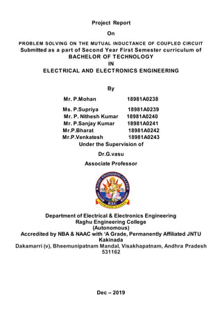 Project Report
On
PROBLEM SOLVING ON THE MUTUAL INDUCTANCE OF COUPLED CIRCUIT
Submitted as a part of Second Year First Semester curriculum of
BACHELOR OF TECHNOLOGY
IN
ELECTRICAL AND ELECTRONICS ENGINEERING
By
Mr. P.Mohan 18981A0238
Ms. P.Supriya 18981A0239
Mr. P. Nithesh Kumar 18981A0240
Mr. P.Sanjay Kumar 18981A0241
Mr.P.Bharat 18981A0242
Mr.P.Venkatesh 18981A0243
Under the Supervision of
Dr.G.vasu
Associate Professor
Department of Electrical & Electronics Engineering
Raghu Engineering College
(Autonomous)
Accredited by NBA & NAAC with ‘A Grade, Permanently Affiliated JNTU
Kakinada
Dakamarri (v), Bheemunipatnam Mandal, Visakhapatnam, Andhra Pradesh
531162
Dec – 2019
 