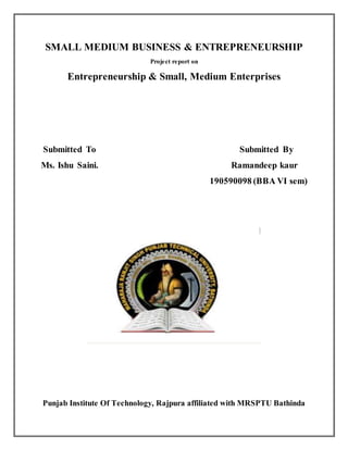 SMALL MEDIUM BUSINESS & ENTREPRENEURSHIP
Project report on
Entrepreneurship & Small, Medium Enterprises
Submitted To Submitted By
Ms. Ishu Saini. Ramandeep kaur
190590098 (BBA VI sem)
Punjab Institute Of Technology, Rajpura affiliated with MRSPTU Bathinda
 