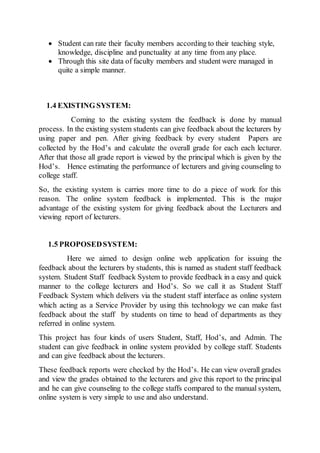  Student can rate their faculty members according to their teaching style,
knowledge, discipline and punctuality at any time from any place.
 Through this site data of faculty members and student were managed in
quite a simple manner.
1.4 EXISTING SYSTEM:
Coming to the existing system the feedback is done by manual
process. In the existing system students can give feedback about the lecturers by
using paper and pen. After giving feedback by every student Papers are
collected by the Hod’s and calculate the overall grade for each each lecturer.
After that those all grade report is viewed by the principal which is given by the
Hod’s. Hence estimating the performance of lecturers and giving counseling to
college staff.
So, the existing system is carries more time to do a piece of work for this
reason. The online system feedback is implemented. This is the major
advantage of the existing system for giving feedback about the Lecturers and
viewing report of lecturers.
1.5 PROPOSEDSYSTEM:
Here we aimed to design online web application for issuing the
feedback about the lecturers by students, this is named as student staff feedback
system. Student Staff feedback System to provide feedback in a easy and quick
manner to the college lecturers and Hod’s. So we call it as Student Staff
Feedback System which delivers via the student staff interface as online system
which acting as a Service Provider by using this technology we can make fast
feedback about the staff by students on time to head of departments as they
referred in online system.
This project has four kinds of users Student, Staff, Hod’s, and Admin. The
student can give feedback in online system provided by college staff. Students
and can give feedback about the lecturers.
These feedback reports were checked by the Hod’s. He can view overall grades
and view the grades obtained to the lecturers and give this report to the principal
and he can give counseling to the college staffs compared to the manual system,
online system is very simple to use and also understand.
 