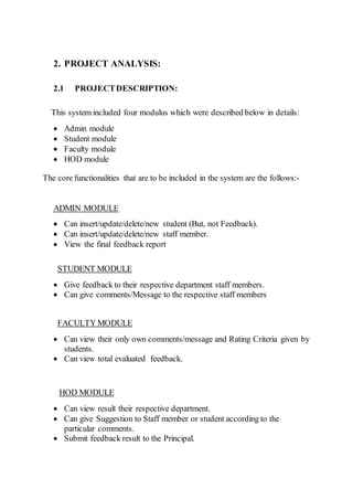 2. PROJECT ANALYSIS:
2.1 PROJECTDESCRIPTION:
This system included four modulus which were described below in details:
 Admin module
 Student module
 Faculty module
 HOD module
The core functionalities that are to be included in the system are the follows:-
ADMIN MODULE
 Can insert/update/delete/new student (But, not Feedback).
 Can insert/update/delete/new staff member.
 View the final feedback report
STUDENT MODULE
 Give feedback to their respective department staff members.
 Can give comments/Message to the respective staff members
FACULTY MODULE
 Can view their only own comments/message and Rating Criteria given by
students.
 Can view total evaluated feedback.
HOD MODULE
 Can view result their respective department.
 Can give Suggestion to Staff member or student according to the
particular comments.
 Submit feedback result to the Principal.
 