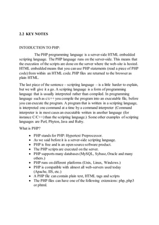 2.2 KEY NOTES
INTODUCTION TO PHP:
The PHP programming language is a server-side HTML embedded
scripting language. The PHP language runs on the server-side. This means that
the execution of the scripts are done on the server where the web-site is hosted.
HTML embedded means that you can use PHP statements (read a piece of PHP
code)from within an HTML code. PHP files are returned to the browser as
plain HTML.
The last piece of the sentence – scripting language – is a little harder to explain,
but we will give it a go. A scripting language is a form of programming
language that is usually interpreted rather than compiled. In programming
language such as c/c++ you compile the program into an executable file, before
you can execute the program. A program that is written in a scripting language,
is interpreted one command at a time by a command interpreter (Command
interpreter is in most cases an executable written in another language (for
instance C/C++)than the scripting language.) Some other examples of scripting
languages are Perl, Phyton, Java and Ruby.
What is PHP?
 PHP stands for PHP: Hypertext Preprocessor.
 As we said before it is a server-side scripting language.
 PHP is free and is an open sourcesoftware product.
 The PHP scripts are executed on the server.
 PHP supports many databases (MySQL, Sybase, Oracle and many
others.)
 PHP runs on different platforms (Unix, Linux, Windows.)
 PHP is compatible with almost all web-servers used today
(Apache, IIS, etc.)
 A PHP file can contain plain text, HTML tags and scripts
 The PHP files can have one of the following extensions: php, php3
or phtml.
 