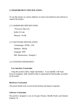 2.3 REQUIREMENT SPECIFICATION:
To run this project on various platform we need some hardware and software to
support this project.
2.3.1 HARDWARE SPECIFICATION
Processor: Dua core
RAM: 512 mb
Memory: 10 GB
2.3.2 SOFTWARE SPECIFICATION
Technologies: HTML, CSS
Database: MySql
Language: PHP
IDE: Dreamviewer, Notepad++
2.3.3 SYSTEM CONSTRAINTS
User Interface Constraints
Using this portal is fairly simple and intuitive. A user familiar with basic
browser navigation skills should be able to understand all functionality provided
by the portal.
Hardware Constraints
The portal should work on most home desktop and laptop computers.
Software Constraints
The portal is designed to run on Google Chrome, Mozilla Firefox and Internet
Explorer 10.
 