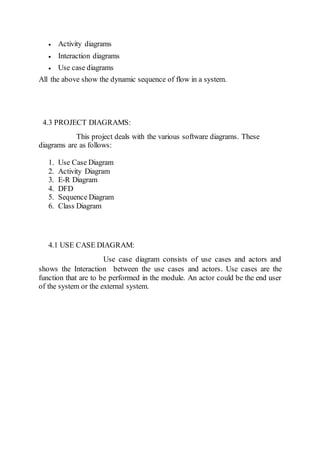  Activity diagrams
 Interaction diagrams
 Use case diagrams
All the above show the dynamic sequence of flow in a system.
4.3 PROJECT DIAGRAMS:
This project deals with the various software diagrams. These
diagrams are as follows:
1. Use Case Diagram
2. Activity Diagram
3. E-R Diagram
4. DFD
5. Sequence Diagram
6. Class Diagram
4.1 USE CASE DIAGRAM:
Use case diagram consists of use cases and actors and
shows the Interaction between the use cases and actors. Use cases are the
function that are to be performed in the module. An actor could be the end user
of the system or the external system.
 