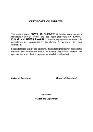 CERTIFICATE OF APPROVAL
The project report “RATE UR FACULTY” is hereby approved as a
creditable study of project and has been presented by “SANJAY
KUMAR and RITESH TAWARI” in satisfactory manner to warrant its
acceptance as prerequisite to the degree for which it has been
submitted.
It is understood that by this approval, the undersigned do not necessarily
endorse any conclusion drawn or opinion expressed therein, but
approve the report for the purpose for which it is submitted.
(InternalExaminer) (ExternalExaminer)
(Chairman)
Head Of The Department
 