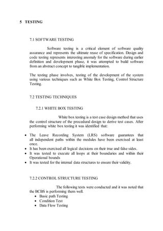 5 TESTING
7.1 SOFTWARE TESTING
Software testing is a critical element of software quality
assurance and represents the ultimate reuse of specification. Design and
code testing represents interesting anomaly for the software during earlier
definition and development phase, it was attempted to build software
from an abstract concept to tangible implementation.
The testing phase involves, testing of the development of the system
using various techniques such as White Box Testing, Control Structure
Testing.
7.2 TESTING TECHNIQUES
7.2.1 WHITE BOX TESTING
White box testing is a test case design method that uses
the control structure of the procedural design to derive test cases. After
performing white box testing it was identified that:
 The Leave Recording System (LRS) software guarantees that
all independent paths within the modules have been exercised at least
once.
 It has been exercised all logical decisions on their true and false sides.
 It was tested to execute all loops at their boundaries and within their
Operational bounds
 It was tested for the internal data structures to ensure their validity.
7.2.2 CONTROL STRUCTURE TESTING
The following tests were conducted and it was noted that
the BCBS is performing them well.
 Basic path Testing
 Condition Test
 Data Flow Testing
 