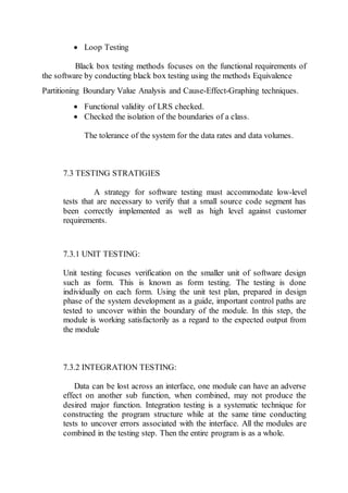  Loop Testing
Black box testing methods focuses on the functional requirements of
the software by conducting black box testing using the methods Equivalence
Partitioning Boundary Value Analysis and Cause-Effect-Graphing techniques.
 Functional validity of LRS checked.
 Checked the isolation of the boundaries of a class.
The tolerance of the system for the data rates and data volumes.
7.3 TESTING STRATIGIES
A strategy for software testing must accommodate low-level
tests that are necessary to verify that a small source code segment has
been correctly implemented as well as high level against customer
requirements.
7.3.1 UNIT TESTING:
Unit testing focuses verification on the smaller unit of software design
such as form. This is known as form testing. The testing is done
individually on each form. Using the unit test plan, prepared in design
phase of the system development as a guide, important control paths are
tested to uncover within the boundary of the module. In this step, the
module is working satisfactorily as a regard to the expected output from
the module
7.3.2 INTEGRATION TESTING:
Data can be lost across an interface, one module can have an adverse
effect on another sub function, when combined, may not produce the
desired major function. Integration testing is a systematic technique for
constructing the program structure while at the same time conducting
tests to uncover errors associated with the interface. All the modules are
combined in the testing step. Then the entire program is as a whole.
 