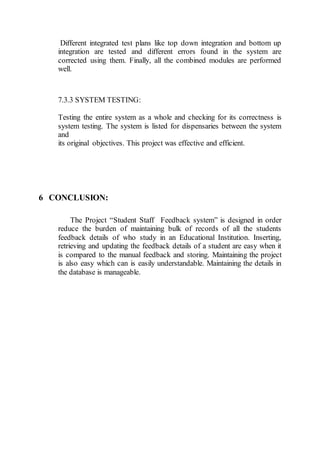 Different integrated test plans like top down integration and bottom up
integration are tested and different errors found in the system are
corrected using them. Finally, all the combined modules are performed
well.
7.3.3 SYSTEM TESTING:
Testing the entire system as a whole and checking for its correctness is
system testing. The system is listed for dispensaries between the system
and
its original objectives. This project was effective and efficient.
6 CONCLUSION:
The Project “Student Staff Feedback system” is designed in order
reduce the burden of maintaining bulk of records of all the students
feedback details of who study in an Educational Institution. Inserting,
retrieving and updating the feedback details of a student are easy when it
is compared to the manual feedback and storing. Maintaining the project
is also easy which can is easily understandable. Maintaining the details in
the database is manageable.
 