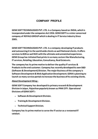 COMPANY PROFILE
GENX SOFTTECHNOLOGIES PVT. LTD. Is a Company basedon INDIA, whichis
incorporatedunder the companies Act 1956. GENXSOFTis a sister concerned
company of ROYALS GROUP whichis dealing in IT Service industry Since
2005.
GENX SOFTTECHNOLOGIES PVT. LTD. Is a company developing ITproducts
and outsourcing it to the worldwide clients as well National clients. It offers
services toB2B as well B2C withthe ultimate andunmatchedexperience.
GENX Group has initiatedfoot prints insomany sectors like Manufacturing,
IT services, Retailing, Education, Consultancy, Real Estateetc.
The company has its prime motive todeliver the quality IT services &
Products tothe end customer. Company has recently developedits ownS&D
(Software & Development) Division. The major Business of the company is
Software Development &WebApplicationDevelopment. GENXis planning to
launch so many service portals toincrease the businessof its existing clients.
About Development Wing:-
GENX SOFTCompany has developedits primary research&Development
DivisioninJaipur, Rajasthanpopularly known as PINK CITY. Operational
Divisions of GENX SOFT:-
 Software & Development Division.
 Training & Development Division.
 Technical Support Division.
Company has its prime motive to serve the ITsector as a renownedIT
catalyst.
 