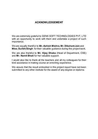ACKNOWLEDGEMENT
We are extremely grateful to GENX SOFT TECHNOLOGIES PVT. LTD
with an opportunity to work with them and undertake a project of such
importance.
We are equally thankful to Mr.Ashish Mishra,Mr.DikshantJain and
Miss.SurbhiSingh fortheir valuable guidance during this projectwork.
We are also thankful to Mr. Vijay Dhaka (Head of Department, CSE)
and Mr. Namit Bhati for her valuable support.
I would also like to thank all the teachers and all my colleagues for their
kind assistance in making course an enriching experience.
We assure that the result embodied in this project report have not been
submitted to any other institute for the award of any degree or diploma.
 