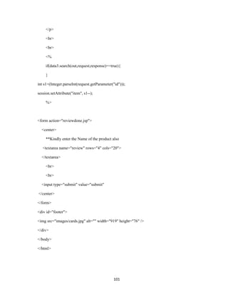 </p>

     <br>

     <br>

     <%

     if(data3.search(out,request,response)==true){

     }

int s1=(Integer.parseInt(request.getParameter("id")));

session.setAttribute("item", s1--);

     %>



<form action="reviewdone.jsp">

  <center>

     **Kindly enter the Name of the product also

   <textarea name="review" rows="4" cols="20">

  </textarea>

     <br>

     <br>

  <input type="submit" value="submit"

</center>

</form>

<div id="footer">

<img src="images/cards.jpg" alt="" width="919" height="76" />

</div>

</body>

</html>




                                              101
 