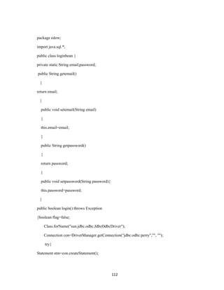 package edow;

import java.sql.*;

public class loginbean {

private static String email,password;

public String getemail()

 {

return email;

 }

  public void setemail(String email)

  {

  this.email=email;

  }

  public String getpassword()

  {

  return password;

  }

  public void setpassword(String password){

  this.password=password;

 }

public boolean login() throws Exception

{boolean flag=false;

      Class.forName("sun.jdbc.odbc.JdbcOdbcDriver");

      Connection con=DriverManager.getConnection("jdbc:odbc:perry","", "");

      try{

Statement stm=con.createStatement();




                                              112
 