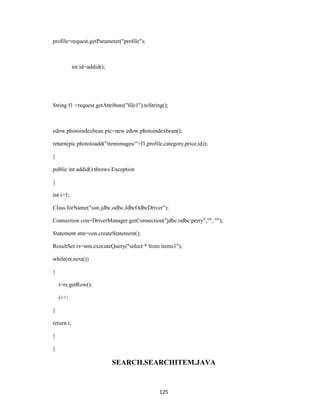 profile=request.getParameter("profile");



            int id=addid();




String f1 =request.getAttribute("file1").toString();



edow.photoindexbean pic=new edow.photoindexbean();

return(pic.photoloadd("itemimages/"+f1,profile,category,price,id));

}

public int addid() throws Exception

{

int i=1;

Class.forName("sun.jdbc.odbc.JdbcOdbcDriver");

Connection con=DriverManager.getConnection("jdbc:odbc:perry","", "");

Statement stm=con.createStatement();

ResultSet rs=stm.executeQuery("select * from items1");

while(rs.next())

{

    i=rs.getRow();

    i++;

}

return i;

}

}

                              SEARCH.SEARCHITEM.JAVA


                                                125
 