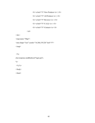 <li><a href="#">New Products</a> |</li>

                        <li><a href="#">All Products</a> |</li>

                        <li><a href="#">Reviews</a> |</li>

                        <li><a href="#">F.A.Q.</a> |</li>

                        <li><a href="#">Contacts</a></li>

                </ul>

</div>

<map name="Map">

<area shape="rect" coords="16,306,159,326" href="#">

</map>



<%}

else{response.sendRedirect("login.jsp");

%>

<%}%>

</body>

</html>




                                             42
 