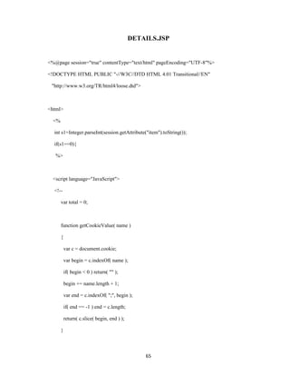 DETAILS.JSP


<%@page session="true" contentType="text/html" pageEncoding="UTF-8"%>

<!DOCTYPE HTML PUBLIC "-//W3C//DTD HTML 4.01 Transitional//EN"

 "http://www.w3.org/TR/html4/loose.dtd">



<html>

  <%

  int s1=Integer.parseInt(session.getAttribute("item").toString());

  if(s1==0){

   %>



  <script language="JavaScript">

  <!--

       var total = 0;



       function getCookieValue( name )

       {

           var c = document.cookie;

           var begin = c.indexOf( name );

           if( begin < 0 ) return( "" );

           begin += name.length + 1;

           var end = c.indexOf( ";", begin );

           if( end == -1 ) end = c.length;

           return( c.slice( begin, end ) );

       }



                                                  65
 