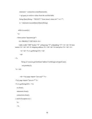 statement = connection.createStatement();

       // sql query to retrieve values from the secified table.

       String QueryString = "SELECT * from items1 where id='"+s1+"'";

       rs = statement.executeQuery(QueryString);



     while (rs.next()) {

     %>

  <form action="payment.jsp">

     <h1>PRODUCT DETAILS</h1>

    <table width="400" border="4" cellspacing="2" cellpadding="2"><tr><td><b>item
names</b></td><td><b>shipping address</b></td><td><b>total price</b></td></tr>

          <tr><td><%=rs.getString(1)%></td>

       <td>

<%

           String s2=session.getAttribute("address").toString().toUpperCase();

            out.println(s2);

%></td>



       <td><%@ page import="java.sql.*" %>

<%@ page import="java.io.*" %>

<%=rs.getString(4)%> <%}

  rs.close();

  statement.close();

  connection.close();

} catch (Exception ex) {

  %>

  <%


                                                  70
 