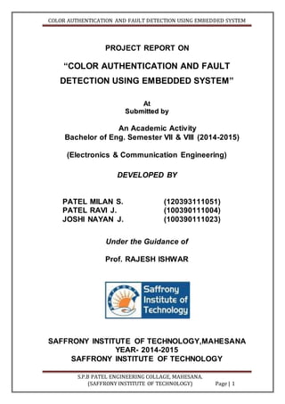 COLOR AUTHENTICATION AND FAULT DETECTION USING EMBEDDED SYSTEM
S.P.B PATEL ENGINEERING COLLAGE, MAHESANA.
(SAFFRONY INSTITUTE OF TECHNOLOGY) Page | 1
PROJECT REPORT ON
“COLOR AUTHENTICATION AND FAULT
DETECTION USING EMBEDDED SYSTEM”
At
SSuubbmmiitttteedd bbyy
An Academic Activity
Bachelor of Eng. Semester VII & VIII (2014-2015)
(Electronics & Communication Engineering)
DEVELOPED BY
PATEL MILAN S. (120393111051)
PATEL RAVI J. (100390111004)
JOSHI NAYAN J. (100390111023)
Under the Guidance of
Prof. RAJESH ISHWAR
SAFFRONY INSTITUTE OF TECHNOLOGY,MAHESANA
YEAR- 2014-2015
SAFFRONY INSTITUTE OF TECHNOLOGY
 