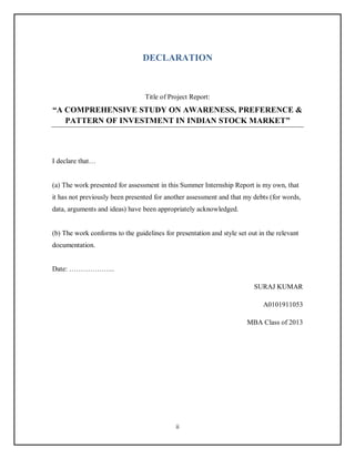ii
DECLARATION
Title of Project Report:
“A COMPREHENSIVE STUDY ON AWARENESS, PREFERENCE &
PATTERN OF INVESTMENT IN INDIAN STOCK MARKET”
I declare that…
(a) The work presented for assessment in this Summer Internship Report is my own, that
it has not previously been presented for another assessment and that my debts (for words,
data, arguments and ideas) have been appropriately acknowledged.
(b) The work conforms to the guidelines for presentation and style set out in the relevant
documentation.
Date: ………………..
SURAJ KUMAR
A0101911053
MBA Class of 2013
 