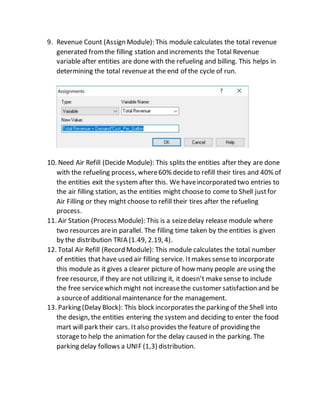9. Revenue Count (Assign Module): This module calculates the total revenue
generated fromthe filling station and increments the Total Revenue
variable after entities are done with the refueling and billing. This helps in
determining the total revenue at the end of the cycle of run.
10. Need Air Refill (Decide Module): This splits the entities after they are done
with the refueling process, where60% decideto refill their tires and 40% of
the entities exit the systemafter this. We haveincorporated two entries to
the air filling station, as the entities might chooseto come to Shell justfor
Air Filling or they might choose to refill their tires after the refueling
process.
11. Air Station (Process Module): This is a seizedelay release module where
two resources arein parallel. The filling time taken by the entities is given
by the distribution TRIA (1.49, 2.19, 4).
12. Total Air Refill (Record Module): This module calculates the total number
of entities that have used air filling service. Itmakes sense to incorporate
this module as it gives a clearer picture of how many people are using the
free resource, if they are not utilizing it, it doesn’t makesense to include
the free servicewhich might not increasethe customer satisfaction and be
a sourceof additional maintenance for the management.
13. Parking (Delay Block): This block incorporates the parking of the Shell into
the design, the entities entering the system and deciding to enter the food
mart will park their cars. Italso provides the feature of providing the
storageto help the animation for the delay caused in the parking. The
parking delay follows a UNIF (1,3) distribution.
 