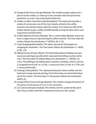 14. Assign Entity Picture (Assign Module): This module assigns a picture of a
person to the entities, to show up in the animation that the person has
parked his car and is now entering the food mart.
15. Coffee or Other Food Items (DecideModule): The food mart provides a
variety of services but one of the most heavily utilized is the coffee
machine, this decide module splits the entities fromwhereon 40% of the
entities decide to get a coffee and 60% decide to shop for other items such
as groceries and food items.
16. Coffee Machine (Process Module): This is a Seize Delay Module, where we
have a single resourcerepresenting the coffee machine. The time taken by
entities follows the distribution 3 * BETA(1.49, 1.23).
17. Food Shopping (Delay Block): This block represents that people are
shopping for food items. The Time taken follows the distribution 1 + WEIB
(2.08, 1.8).
18. Billing Process (Process Block): This SeizeDelay Release Module has two
resources working in parallel which represents the billing counters at the
mart. The time taken for billing follows the distribution 1 + WEIB(1.31,
1.81). Thestaffing at the billing desk is based on schedule, where1 person
is assigned from6 A.M. to 11 A.M., 2 resources from11 A.M. to 7 P.M. and
1 resourcethereafter.
19. Parking 2 (Delay Block): This represents the point whereentities exit the
food mart and go towards parking, fromwherethey can drive themselves
out of the system. The time taken in the process follows the distribution
UNIF(1,3).
20. Assign Entity Picture2 (Assign Module): This module changes the picture of
the person to the picture of a car in the animation.
21. Car Leaves2 (Disposemodule): The entities exit the systemat this point
after they are done with their respective processes in the system.
 