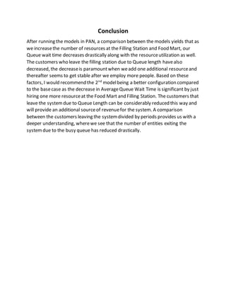 Conclusion
After running the models in PAN, a comparison between the models yields that as
we increasethe number of resources at the Filling Station and Food Mart, our
Queue wait time decreases drastically along with the resourceutilization as well.
The customers who leave the filling station due to Queue length havealso
decreased, the decreaseis paramountwhen weadd one additional resourceand
thereafter seems to get stable after we employ more people. Based on these
factors, I would recommend the 2nd
modelbeing a better configuration compared
to the basecase as the decrease in AverageQueue Wait Time is significant by just
hiring one more resourceat the Food Mart and Filling Station. The customers that
leave the systemdue to Queue Length can be considerably reduced this way and
will provide an additional sourceof revenuefor the system. A comparison
between the customers leaving the systemdivided by periods provides us with a
deeper understanding, wherewe see that the number of entities exiting the
systemdue to the busy queue has reduced drastically.
 