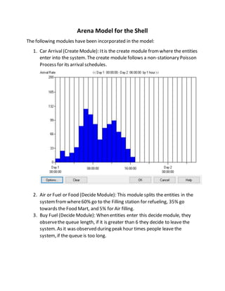 Arena Model for the Shell
The following modules have been incorporated in the model:
1. Car Arrival(Create Module): Itis the create module fromwhere the entities
enter into the system. The create module follows a non-stationary Poisson
Process for its arrival schedules.
2. Air or Fuel or Food (Decide Module): This module splits the entities in the
systemfromwhere60% go to the Filling station for refueling, 35% go
towards the Food Mart, and 5% for Air filling.
3. Buy Fuel (Decide Module): When entities enter this decide module, they
observethe queue length, if it is greater than 6 they decide to leave the
system. As it was observed during peak hour times people leave the
system, if the queue is too long.
 