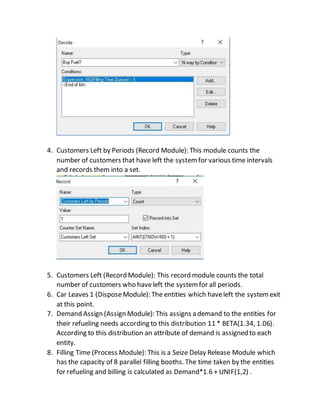 4. Customers Left by Periods (Record Module): This module counts the
number of customers that have left the systemfor various time intervals
and records them into a set.
5. Customers Left (Record Module): This record module counts the total
number of customers who haveleft the systemfor all periods.
6. Car Leaves 1 (DisposeModule): The entities which haveleft the systemexit
at this point.
7. Demand Assign (Assign Module): This assigns a demand to the entities for
their refueling needs according to this distribution 11 * BETA(1.34, 1.06).
According to this distribution an attribute of demand is assigned to each
entity.
8. Filling Time (Process Module): This is a Seize Delay Release Module which
has the capacity of 8 parallel filling booths. The time taken by the entities
for refueling and billing is calculated as Demand*1.6 + UNIF(1,2) .
 