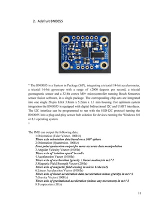 11
2. Adafruit BNO055
“ The BNO055 is a System in Package (SiP), integrating a triaxial 14­bit accelerometer,
a triaxial 16-bit gyroscope with a range of ±2000 degrees per second, a triaxial
geomagnetic sensor and a 32-bit cortex M0+ microcontroller running Bosch Sensortec
sensor fusion software, in a single package. The corresponding chip-sets are integrated
into one single 28-pin LGA 3.8mm x 5.2mm x 1.1 mm housing. For optimum system
integration the BNO055 is equipped with digital bidirectional I2C and UART interfaces.
The I2C interface can be programmed to run with the HID-I2C protocol turning the
BNO055 into a plug-and-play sensor hub solution for devices running the Windows 8.0
or 8.1 operating system.
“
The IMU can output the following data:
1.Orientation (Euler Vector, 100Hz)
Three axis orientation data based on a 360° sphere
2.Orientation (Quaternion, 100Hz)
Four point quaternion output for more accurate data manipulation
3.Angular Velocity Vector (100Hz)
Three axis of 'rotation speed' in rad/s
4.Acceleration Vector (100Hz)
Three axis of acceleration (gravity + linear motion) in m/s^2
5.Magnetic Field Strength Vector (20Hz)
Three axis of magnetic field sensing in micro Tesla (uT)
6.Linear Acceleration Vector (100Hz)
Three axis of linear acceleration data (acceleration minus gravity) in m/s^2
7.Gravity Vector (100Hz)
Three axis of gravitational acceleration (minus any movement) in m/s^2
8.Temperature (1Hz)
 