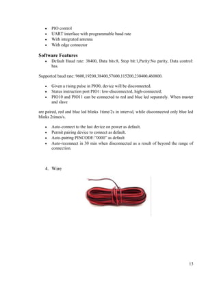 13
 PIO control
 UART interface with programmable baud rate
 With integrated antenna
 With edge connector
Software Features
 Default Baud rate: 38400, Data bits:8, Stop bit:1,Parity:No parity, Data control:
has.
Supported baud rate: 9600,19200,38400,57600,115200,230400,460800.
 Given a rising pulse in PIO0, device will be disconnected.
 Status instruction port PIO1: low-disconnected, high-connected;
 PIO10 and PIO11 can be connected to red and blue led separately. When master
and slave
are paired, red and blue led blinks 1time/2s in interval, while disconnected only blue led
blinks 2times/s.
 Auto-connect to the last device on power as default.
 Permit pairing device to connect as default.
 Auto-pairing PINCODE:”0000” as default
 Auto-reconnect in 30 min when disconnected as a result of beyond the range of
connection.
4. Wire
 
