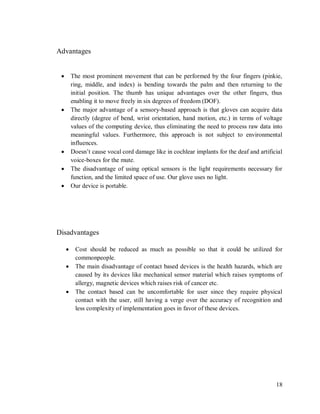18
Advantages
 The most prominent movement that can be performed by the four fingers (pinkie,
ring, middle, and index) is bending towards the palm and then returning to the
initial position. The thumb has unique advantages over the other fingers, thus
enabling it to move freely in six degrees of freedom (DOF).
 The major advantage of a sensory-based approach is that gloves can acquire data
directly (degree of bend, wrist orientation, hand motion, etc.) in terms of voltage
values of the computing device, thus eliminating the need to process raw data into
meaningful values. Furthermore, this approach is not subject to environmental
influences.
 Doesn’t cause vocal cord damage like in cochlear implants for the deaf and artificial
voice-boxes for the mute.
 The disadvantage of using optical sensors is the light requirements necessary for
function, and the limited space of use. Our glove uses no light.
 Our device is portable.
Disadvantages
 Cost should be reduced as much as possible so that it could be utilized for
commonpeople.
 The main disadvantage of contact based devices is the health hazards, which are
caused by its devices like mechanical sensor material which raises symptoms of
allergy, magnetic devices which raises risk of cancer etc.
 The contact based can be uncomfortable for user since they require physical
contact with the user, still having a verge over the accuracy of recognition and
less complexity of implementation goes in favor of these devices.
 